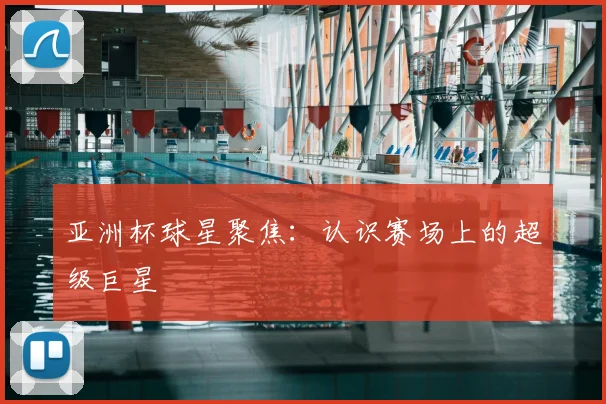 亚洲杯球星聚焦：认识赛场上的超级巨星