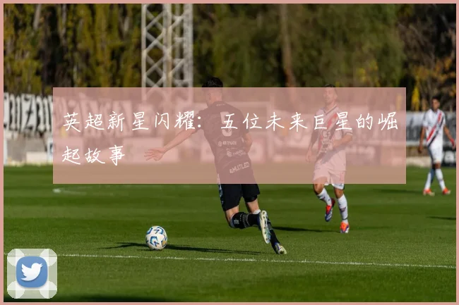 英超新星闪耀:五位未来巨星的崛起故事