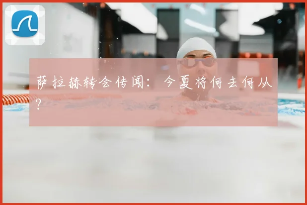萨拉赫转会传闻：今夏将何去何从？