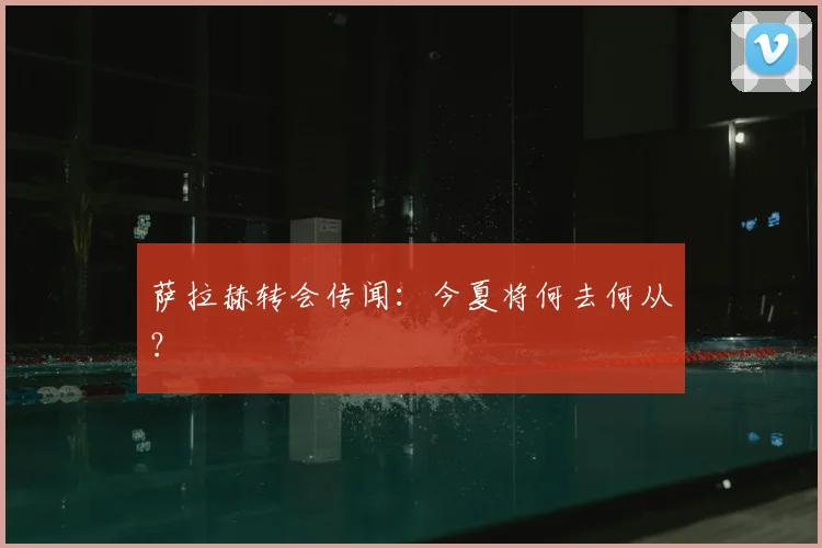 萨拉赫转会传闻：今夏将何去何从？