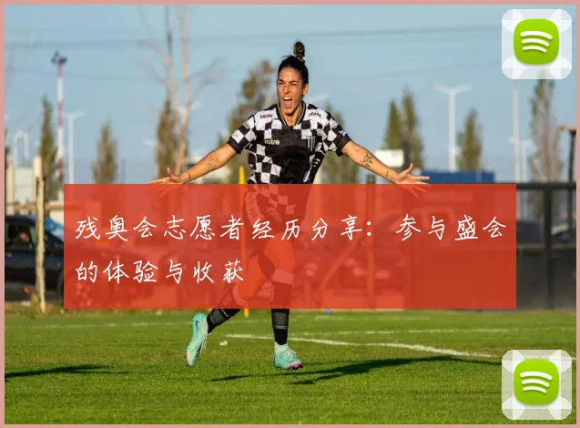 残奥会志愿者经历分享:参与盛会的体验与收获