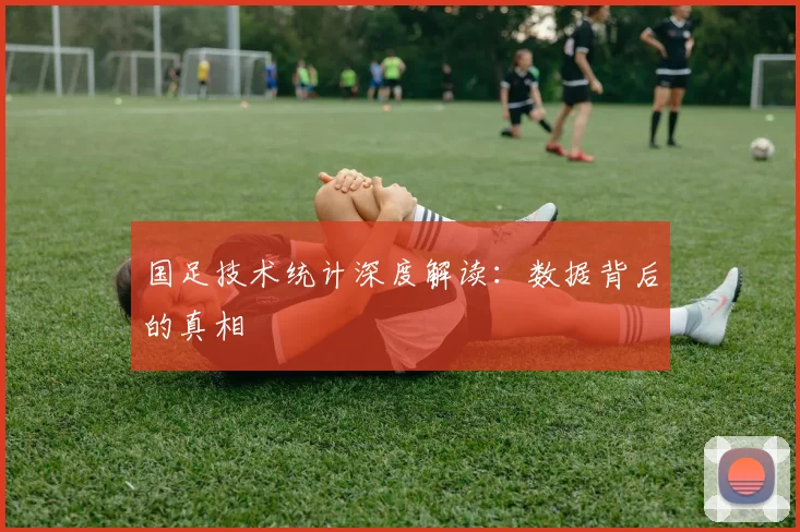 国足技术统计深度解读：数据背后的真相