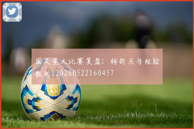 国足重大比赛复盘：转折点与经验教训_20260522160457