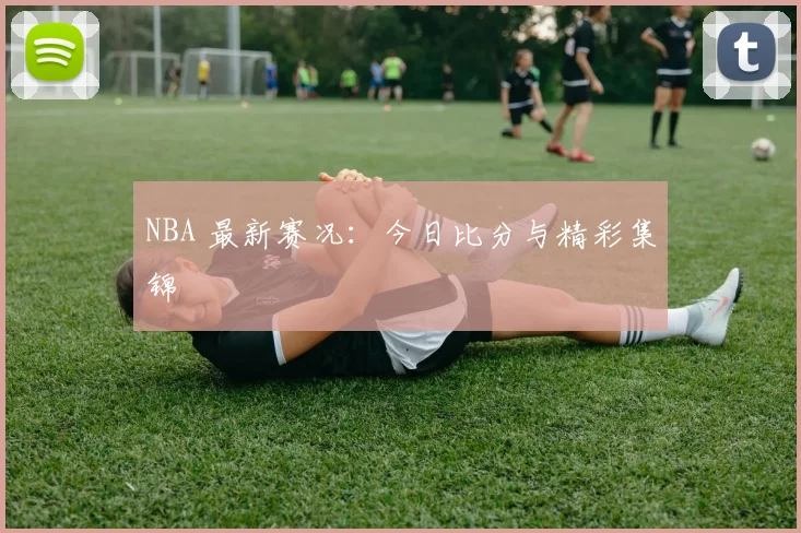 NBA 最新赛况：今日比分与精彩集锦