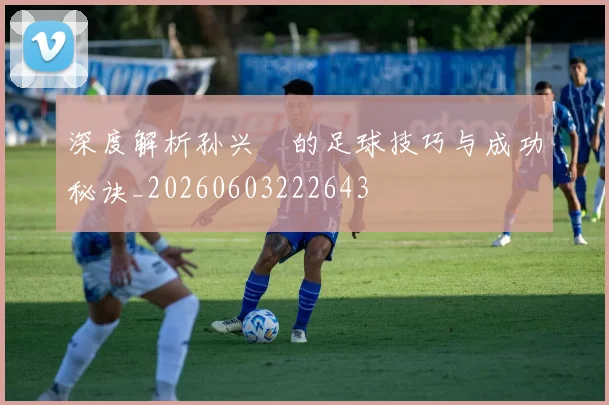 深度解析孙兴慜的足球技巧与成功秘诀_20260603222643