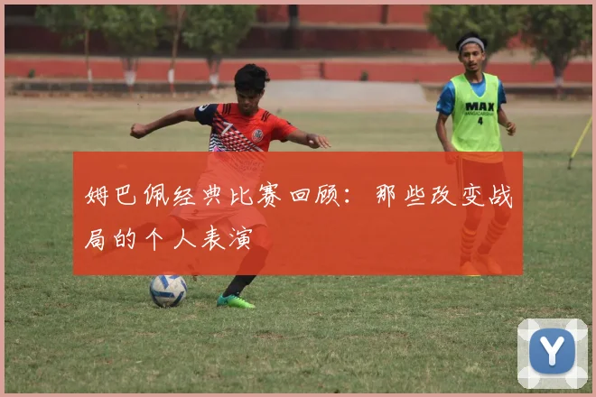 姆巴佩经典比赛回顾：那些改变战局的个人表演