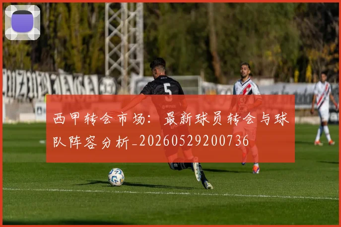 西甲转会市场：最新球员转会与球队阵容分析_20260529200736
