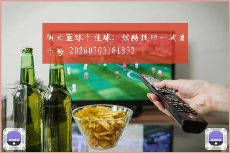 街头篮球十佳球：炫酷技巧一次看个够_20260703181832