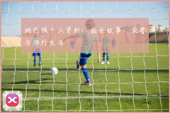 姆巴佩个人资料：成长故事、荣誉与场外生活