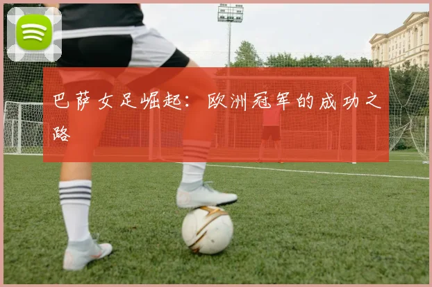 巴萨女足崛起：欧洲冠军的成功之路