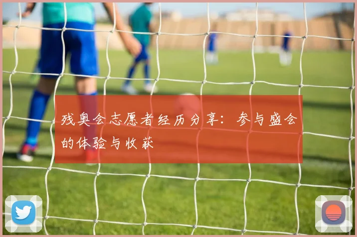 残奥会志愿者经历分享：参与盛会的体验与收获